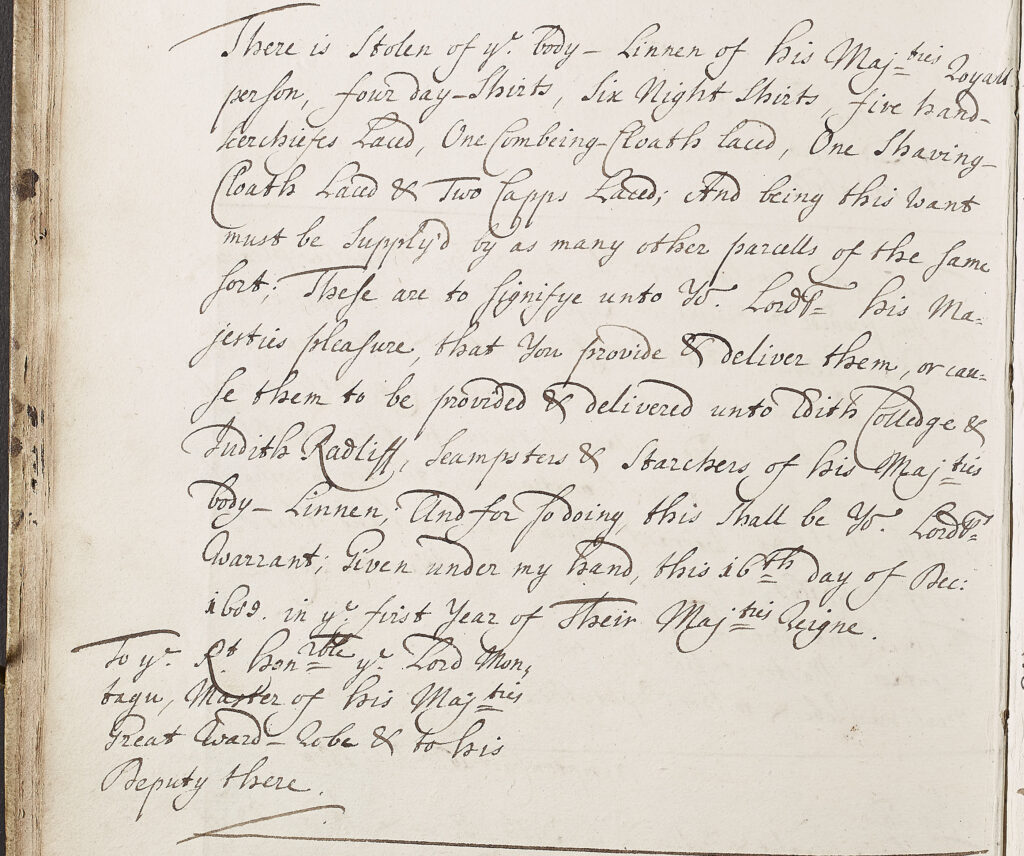 Handwritten account entry, black ink on paper. "There is stolen of ye body-Linnen of his Majesties Royall Person, four day-shirts, six night-shirts, five hand-kerchiefs laced, one Combering-Cloath laced, one shaving-Cloath laced & two Capps laced; And being this want must be supply'd by as many other parcells of the same sort; These are to signifiye unto Yr Lordsp his Majesties pleasure, that you provide & deliver them, or cause them to be provided & delivered unto Edith Colledge & Judith Ratcliff, Seampsters & Starchers of his Majties body-Linnen, And for so doing, this shall be Yr Lordsps Warrant; Given under my hand, this 16th day of Dec 1699, in ye first year of Their Majties Reigne. To ye Rt. Honble Lord Montague, Master of his Majties Great Ward-Robe & to his Deputy there"